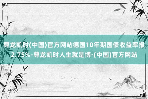 尊龙凯时(中国)官方网站　　德国10年期国债收益率报2.75%-尊龙凯时人生就是博·(中国)官方网站