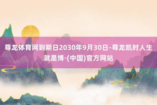 尊龙体育网到期日2030年9月30日-尊龙凯时人生就是博·(中国)官方网站