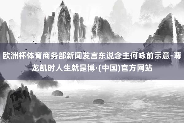 欧洲杯体育商务部新闻发言东说念主何咏前示意-尊龙凯时人生就是博·(中国)官方网站