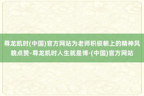 尊龙凯时(中国)官方网站为老师积极朝上的精神风貌点赞-尊龙凯时人生就是博·(中国)官方网站