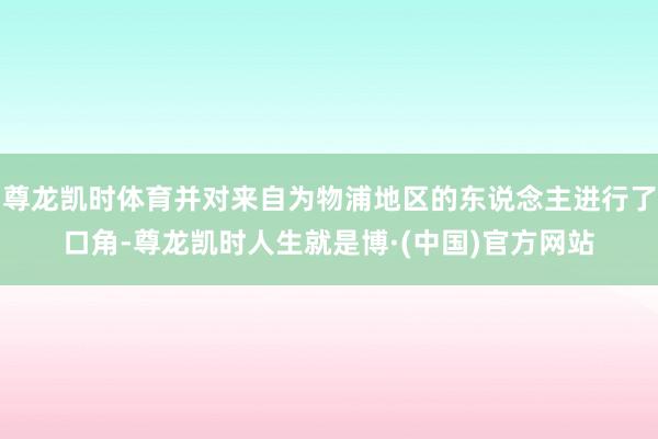 尊龙凯时体育并对来自为物浦地区的东说念主进行了口角-尊龙凯时人生就是博·(中国)官方网站