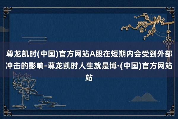 尊龙凯时(中国)官方网站A股在短期内会受到外部冲击的影响-尊龙凯时人生就是博·(中国)官方网站