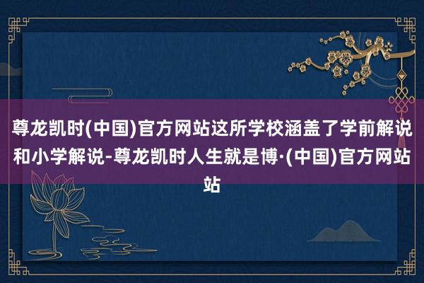 尊龙凯时(中国)官方网站这所学校涵盖了学前解说和小学解说-尊龙凯时人生就是博·(中国)官方网站