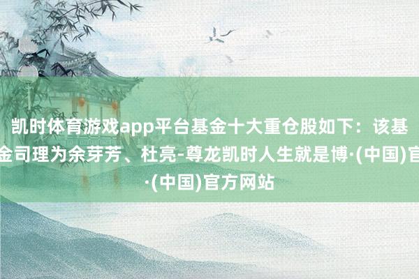 凯时体育游戏app平台基金十大重仓股如下：该基金的基金司理为余芽芳、杜亮-尊龙凯时人生就是博·(中国)官方网站