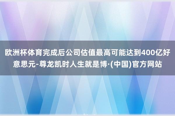 欧洲杯体育完成后公司估值最高可能达到400亿好意思元-尊龙凯时人生就是博·(中国)官方网站