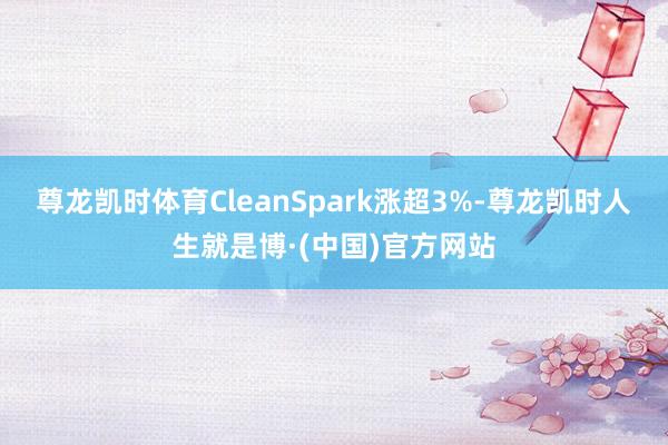 尊龙凯时体育CleanSpark涨超3%-尊龙凯时人生就是博·(中国)官方网站