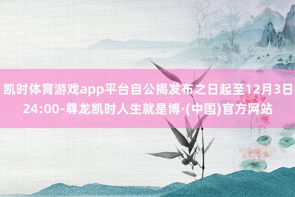 凯时体育游戏app平台自公揭发布之日起至12月3日24:00-尊龙凯时人生就是博·(中国)官方网站
