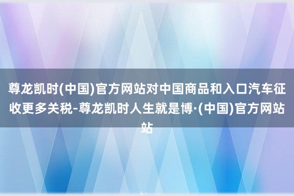 尊龙凯时(中国)官方网站对中国商品和入口汽车征收更多关税-尊龙凯时人生就是博·(中国)官方网站