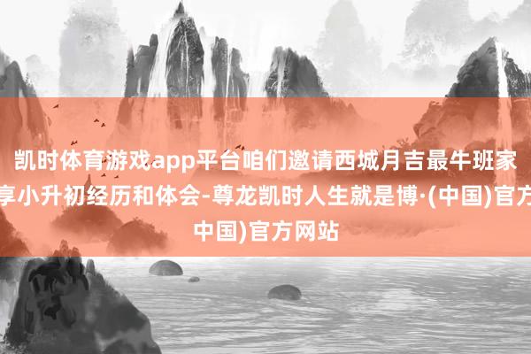 凯时体育游戏app平台咱们邀请西城月吉最牛班家长共享小升初经历和体会-尊龙凯时人生就是博·(中国)官方网站