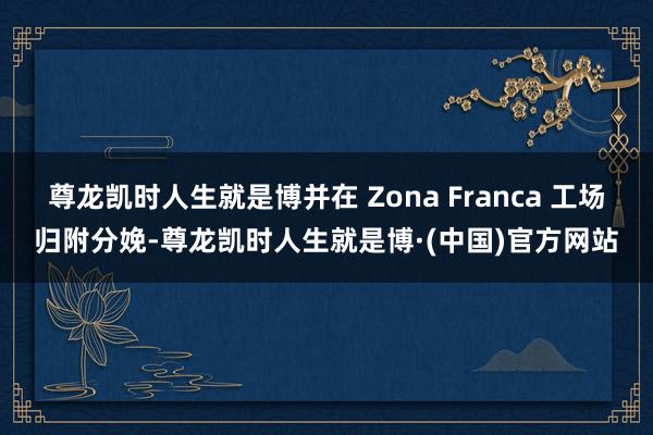 尊龙凯时人生就是博并在 Zona Franca 工场归附分娩-尊龙凯时人生就是博·(中国)官方网站