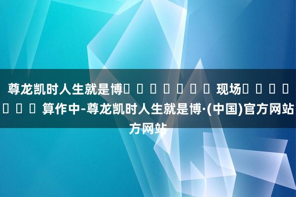 尊龙凯时人生就是博							现场							算作中-尊龙凯时人生就是博·(中国)官方网站