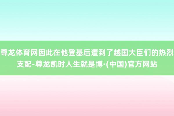 尊龙体育网因此在他登基后遭到了越国大臣们的热烈支配-尊龙凯时人生就是博·(中国)官方网站