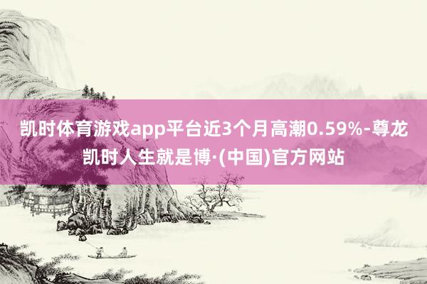 凯时体育游戏app平台近3个月高潮0.59%-尊龙凯时人生就是博·(中国)官方网站