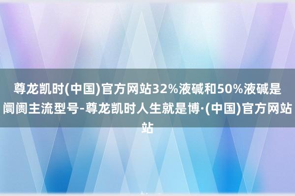 尊龙凯时(中国)官方网站32%液碱和50%液碱是阛阓主流型号-尊龙凯时人生就是博·(中国)官方网站