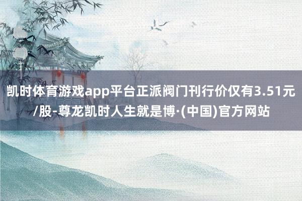 凯时体育游戏app平台正派阀门刊行价仅有3.51元/股-尊龙凯时人生就是博·(中国)官方网站