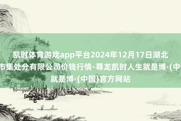 凯时体育游戏app平台2024年12月17日湖北四季青农贸市集处分有限公司价钱行情-尊龙凯时人生就是博·(中国)官方网站