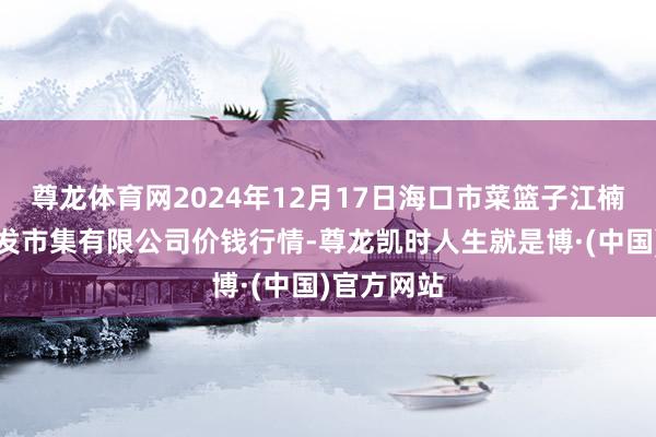尊龙体育网2024年12月17日海口市菜篮子江楠农家具批发市集有限公司价钱行情-尊龙凯时人生就是博·(中国)官方网站