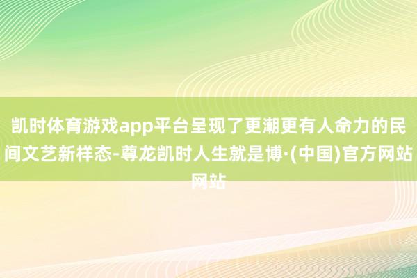 凯时体育游戏app平台呈现了更潮更有人命力的民间文艺新样态-尊龙凯时人生就是博·(中国)官方网站