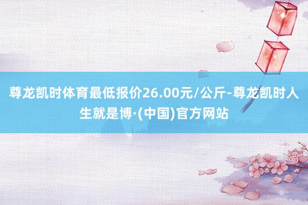 尊龙凯时体育最低报价26.00元/公斤-尊龙凯时人生就是博·(中国)官方网站
