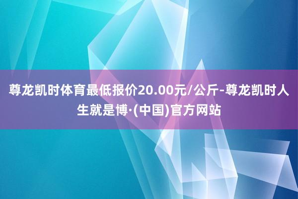 尊龙凯时体育最低报价20.00元/公斤-尊龙凯时人生就是博·(中国)官方网站