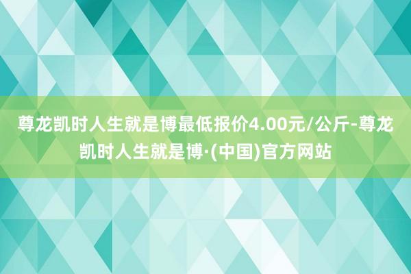 尊龙凯时人生就是博最低报价4.00元/公斤-尊龙凯时人生就是博·(中国)官方网站