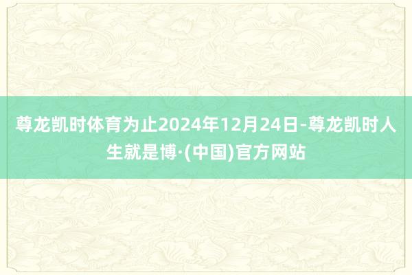 尊龙凯时体育为止2024年12月24日-尊龙凯时人生就是博·(中国)官方网站