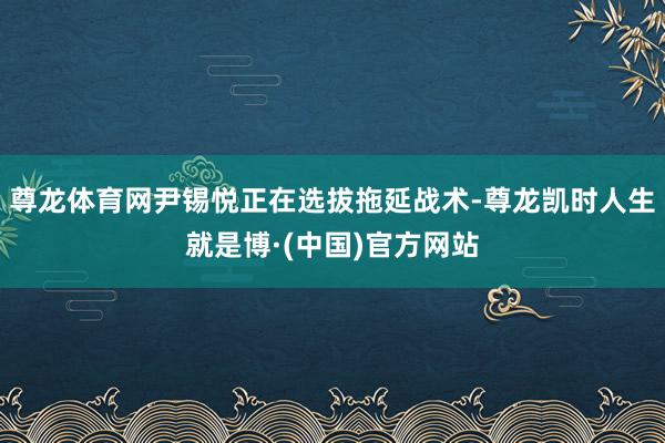 尊龙体育网尹锡悦正在选拔拖延战术-尊龙凯时人生就是博·(中国)官方网站