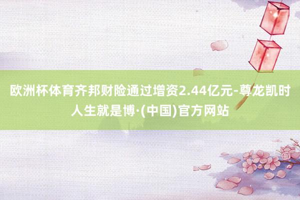 欧洲杯体育齐邦财险通过增资2.44亿元-尊龙凯时人生就是博·(中国)官方网站