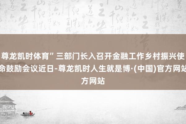 尊龙凯时体育”三部门长入召开金融工作乡村振兴使命鼓励会议近日-尊龙凯时人生就是博·(中国)官方网站
