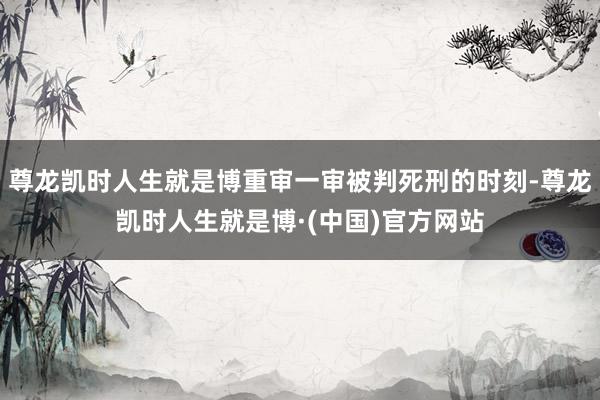 尊龙凯时人生就是博重审一审被判死刑的时刻-尊龙凯时人生就是博·(中国)官方网站