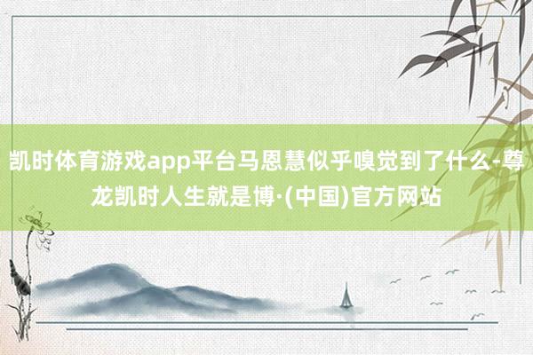 凯时体育游戏app平台马恩慧似乎嗅觉到了什么-尊龙凯时人生就是博·(中国)官方网站