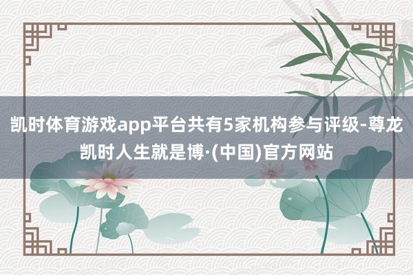 凯时体育游戏app平台共有5家机构参与评级-尊龙凯时人生就是博·(中国)官方网站