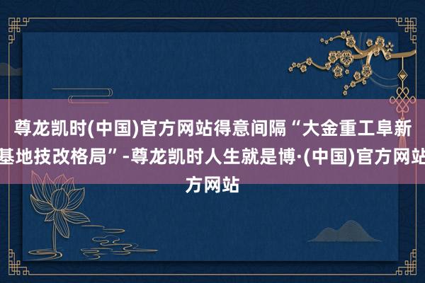 尊龙凯时(中国)官方网站得意间隔“大金重工阜新基地技改格局”-尊龙凯时人生就是博·(中国)官方网站