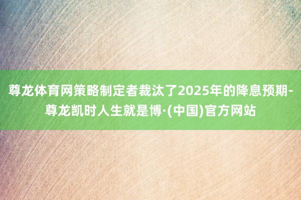 尊龙体育网策略制定者裁汰了2025年的降息预期-尊龙凯时人生就是博·(中国)官方网站