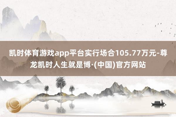 凯时体育游戏app平台实行场合105.77万元-尊龙凯时人生就是博·(中国)官方网站
