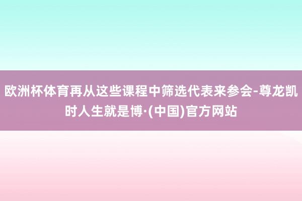 欧洲杯体育再从这些课程中筛选代表来参会-尊龙凯时人生就是博·(中国)官方网站