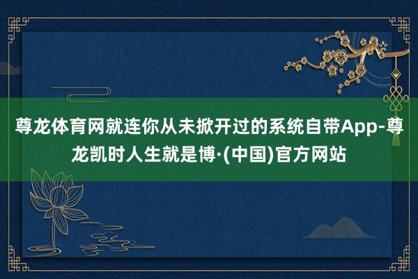 尊龙体育网就连你从未掀开过的系统自带App-尊龙凯时人生就是博·(中国)官方网站