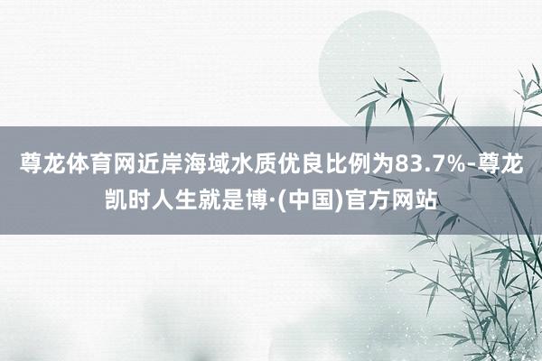 尊龙体育网近岸海域水质优良比例为83.7%-尊龙凯时人生就是博·(中国)官方网站