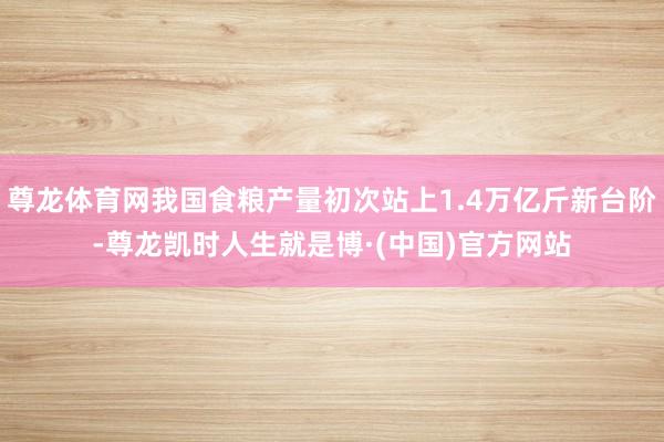 尊龙体育网我国食粮产量初次站上1.4万亿斤新台阶-尊龙凯时人生就是博·(中国)官方网站