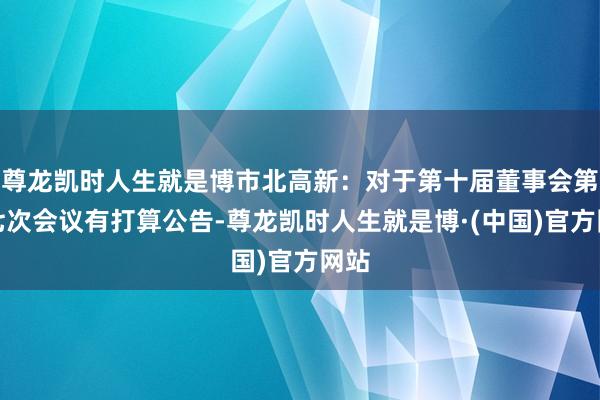 尊龙凯时人生就是博市北高新：对于第十届董事会第十七次会议有打算公告-尊龙凯时人生就是博·(中国)官方网站