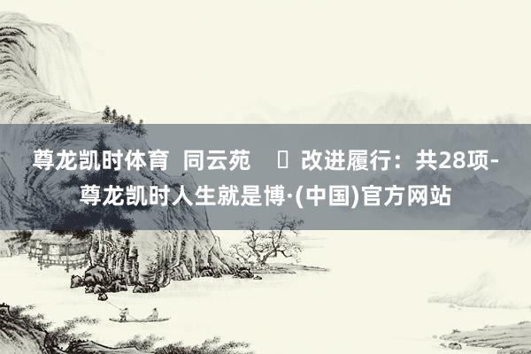 尊龙凯时体育  同云苑    ✍改进履行：共28项-尊龙凯时人生就是博·(中国)官方网站