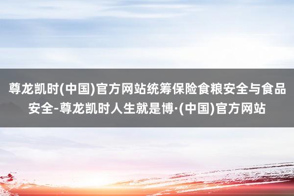 尊龙凯时(中国)官方网站统筹保险食粮安全与食品安全-尊龙凯时人生就是博·(中国)官方网站