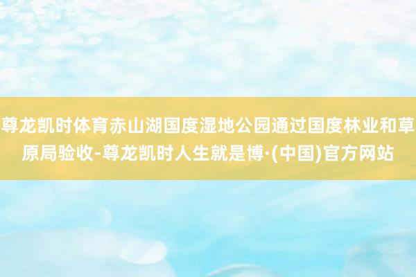 尊龙凯时体育赤山湖国度湿地公园通过国度林业和草原局验收-尊龙凯时人生就是博·(中国)官方网站