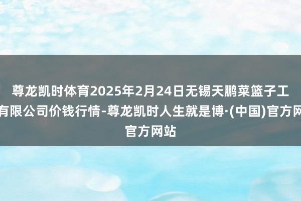 尊龙凯时体育2025年2月24日无锡天鹏菜篮子工程有限公司价钱行情-尊龙凯时人生就是博·(中国)官方网站