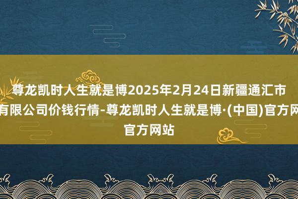 尊龙凯时人生就是博2025年2月24日新疆通汇市集有限公司价钱行情-尊龙凯时人生就是博·(中国)官方网站