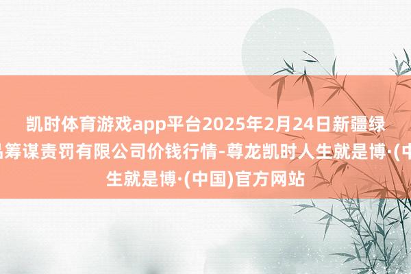 凯时体育游戏app平台2025年2月24日新疆绿珠九鼎农居品筹谋责罚有限公司价钱行情-尊龙凯时人生就是博·(中国)官方网站