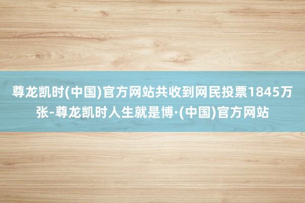 尊龙凯时(中国)官方网站共收到网民投票1845万张-尊龙凯时人生就是博·(中国)官方网站