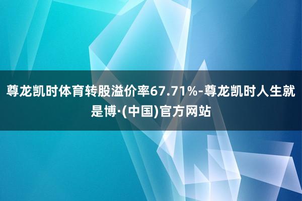 尊龙凯时体育转股溢价率67.71%-尊龙凯时人生就是博·(中国)官方网站