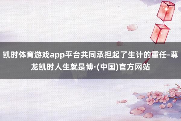 凯时体育游戏app平台共同承担起了生计的重任-尊龙凯时人生就是博·(中国)官方网站
