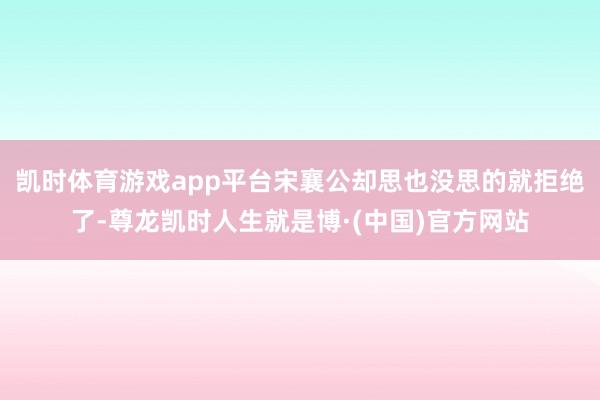 凯时体育游戏app平台宋襄公却思也没思的就拒绝了-尊龙凯时人生就是博·(中国)官方网站